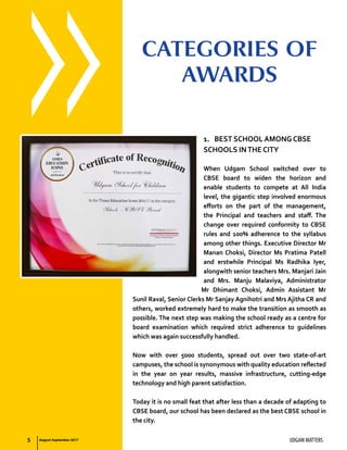 5 UDGAM MATTERS
1.	 BEST SCHOOL AMONG CBSE
SCHOOLS INTHE CITY
When Udgam School switched over to
CBSE board to widen the horizon and
enable students to compete at All India
level, the gigantic step involved enormous
efforts on the part of the management,
the Principal and teachers and staff. The
change over required conformity to CBSE
rules and 100% adherence to the syllabus
among other things. Executive Director Mr
Manan Choksi, Director Ms Pratima Patell
and erstwhile Principal Ms Radhika Iyer,
alongwith senior teachers Mrs. Manjari Jain
and Mrs. Manju Malaviya, Administrator
Mr Dhimant Choksi, Admin Assistant Mr
Sunil Raval, Senior Clerks Mr Sanjay Agnihotri and Mrs Ajitha CR and
others, worked extremely hard to make the transition as smooth as
possible. The next step was making the school ready as a centre for
board examination which required strict adherence to guidelines
which was again successfully handled.
Now with over 5000 students, spread out over two state-of-art
campuses, the school is synonymous with quality education reflected
in the year on year results, massive infrastructure, cutting-edge
technology and high parent satisfaction.
Today it is no small feat that after less than a decade of adapting to
CBSE board, our school has been declared as the best CBSE school in
the city.
CATEGORIES OF
AWARDS
August-September 2017
 