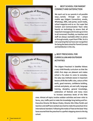6 UDGAM MATTERS
2.	 BEST SCHOOL FOR PARENT
CONNECT AND SATISFACTION
We reach out to our parents in all possible
ways...namely through our unique
mobile app (Udgam Connection), emails,
WhatsApp, SMS, web portal, social media,
school magazine and so on. Our super fast
Content and Communication Team relies
heavily on technology to ensure that all
importantmessagesandcircularsgoontime
to all concerned. Parallely, our teachers and
staff are always reachable either on phone
or through emails, a part from PTMs. So it is
not surprising that we have won recognition
for being the best school for ParentConnect
and Satisfaction in the city.
3. BEST PRESCHOOL FOR
CURRICULUM AND OUTDOOR
ACTIVITIES
The Udgam Preschool in Satellite follows
a very child-friendly curriculum so that the
child’s first steps are pleasant and makes
school a fun place to come to everyday.
Our play way methods weave in important
lessons of life like traffic rules, colours of the
earth, good manners, confidence building,
animals and plants, art and craft, language
training, discipline, general knowledge,
celebration of festivals and many more
to increase awareness levels of the little
ones. Almost all topics involve outdoor activities and even visits to
farms, zoo, traffic park to make the knowledge long lasting and fun.
Executive Director Mr Manan Choksi, Director Mrs Villoo Parikh and
teachers and staff have worked very hard to make the preschool of an
international standard. Following the motto of ‘best at the base’ they
have ensured that the preschool is a perfect stepping stone to the big
school.
August-September 2017
 