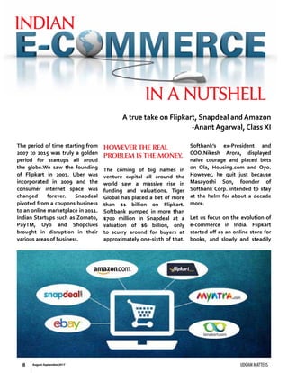 8 UDGAM MATTERS
The period of time starting from
2007 to 2015 was truly a golden
period for startups all aroud
the globe.We saw the founding
of Flipkart in 2007. Uber was
incorporated in 2009 and the
consumer internet space was
changed forever. Snapdeal
pivoted from a coupons business
to an online marketplace in 2011.
Indian Startups such as Zomato,
PayTM, Oyo and Shopclues
brought in disruption in their
various areas of business.
However the real
problem is the money.
The coming of big names in
venture capital all around the
world saw a massive rise in
funding and valuations. Tiger
Global has placed a bet of more
than $1 billion on Flipkart.
Softbank pumped in more than
$700 million in Snapdeal at a
valuation of $6 billion, only
to scurry around for buyers at
approximately one-sixth of that.
Softbank’s ex-President and
COO,Nikesh Arora, displayed
naïve courage and placed bets
on Ola, Housing.com and Oyo.
However, he quit just because
Masayoshi Son, founder of
Softbank Corp. intended to stay
at the helm for about a decade
more.
Let us focus on the evolution of
e-commerce in India. Flipkart
started off as an online store for
books, and slowly and steadily
A true take on Flipkart, Snapdeal and Amazon
-Anant Agarwal, Class XI
indian
in a nutshell
August-September 2017
 
