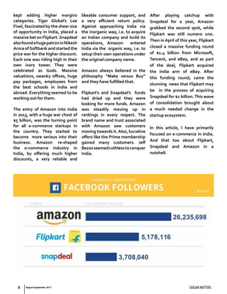 UDGAM MATTERS9
kept adding higher margins
categories. Tiger Global’s Lee
Fixel, fascinated by the sheer size
of opportunity in India, placed a
massive bet on Flipkart.Snapdeal
alsofoundahugepatroninNikesh
Arora of Softbank and started the
price war for the higher discount.
Each one was riding high in their
own ivory tower. They were
celebrated as Gods. Massive
valuations, swanky offices, huge
pay packages, employees from
the best schools in India and
abroad. Everything seemed to be
working out for them.
The entry of Amazon into India
in 2013, with a huge war chest of
$5 billion, was the turning point
for all e-commerce startups in
the country. They started to
become more serious into their
business. Amazon re-shaped
the e-commerce industry in
India, by offering much higher
discounts, a very reliable and
likeable consumer support, and
a very efficient return policy.
Against approaching India via
the inorganic way, i.e. to acquire
an Indian company and build its
operations, Amazon entered
India via the organic way, i.e. to
setup their own operations under
the original company name.
Amazon always believed in the
philosophy “Make versus Buy”
and they have fulfilled that.
Flipkart’s and Snapdeal’s funds
had dried up and they were
looking for more funds. Amazon
was steadily moving up in
rankings in every respect. The
brand name and trust associated
with Amazon saw customers
moving towards it.Also, lucrative
offers like the Prime membership
gained many customers. Jeff
Bezosseemedruthlesstoconquer
India.
After playing catchup with
Snapdeal for a year, Amazon
grabbed the second spot, while
Flipkart was still numero uno.
Then in April of this year, Flipkart
closed a massive funding round
of $1.4 billion from Microsoft,
Tencent, and eBay, and as part
of the deal, Flipkart acquired
the India arm of eBay. After
this funding round, came the
stunning news that Flipkart may
be in the process of acquiring
Snapdeal for $1 billion.This wave
of consolidation brought about
a much needed change in the
startup ecosystem.
In this article, I have primarily
focused on e-commerce in India.
And that too about Flipkart,
Snapdeal and Amazon in a
nutshell.
August-September 2017
 