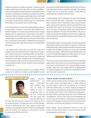 10
Higher education
professionals are
often confronted
with students who
are so afraid of
failing an exam or
assignment that, in
the end, it may be
the fear itself and
not the difficulty of
the task that prevents the student from achieving his or
her academic goals. This blog post aims to help all higher
education professionals who have regular contact with
students to conceptualise the fear of failure psychologically
and will provide some pointers on how best to advise
students who suffer from this fear.
FEAR OF FAILURE: A BLURRY CONCEPT
Unlike a specific phobia (eg fear of heights, fear of spiders),
the anxiety around anticipated failure is highly subjective
and often vague in nature. Strictly speaking, it is not failure
itself that students fear, but certain negative consequences
associatedwithunderachieving.Studentsspecifyingwhatthey
are actually scared of often refer to following consequences:
Personal: Feeling ashamed about one’s own inability and
incompetence, the hurt from having to acknowledge own
shortcomings and limitations, feeling guilty and worthless.
Interpersonal: Disappointing parents, receiving ridicule from
classmates, and loosing the professor’s trust and support.
Career-related: Having decreased chances on the job
market and decreased chances to have a decent income
and appropriate social status.
happiness had given me newfound strength. I cupped my hands
and let myself massacre the water. After my thirst was fulfilled, I
cametotherealizationthattherewerethemostbeautifultroutin
thestream.Catchingoneandroastingitwaseasierthananything
I had done I’d done in the past couple of days. My arrival created
a new ecosystem all together. I was part of the food chain. I was
one of them. But then the fact dawned upon me. I could become
the breakfast of any predator that reined the woods.
If this island was known to man, there would surely be a means of
communication. A mayday in a rusty old radio would do me a
whole lot of good. So in search of any of these means I thought
of going off to the highest point I could locate on the island. A
mountain far out in the woods. But before, as the twilight struck,
Ineededaplacetospendthenight.Butatthispointoftimeofthe
day, my only option was the beach. I collected some dry twigs, lit
up a fire and went off to sleep. My exhaustion was unexplainable
but obvious.
I was woken up by a sharp pain in my toe. No, it was not a
predator; it was a tiny lizardish animal. It looked to be an iguana.
And I being humane was immediately selfish and decided to
keep it with my self. My sheer lack of any kind of contact had
imbalanced my thoughts. I needed to talk. So Yoda (the iguana
was tiny and green.A star wars reference was humorous) was my
new psychiatrist as well as a friend. Its ability to listen was degree
enough for me.
A leaf on my toe wound, an iguana on my shoulder and the
remains of my clothes on my back was all I needed for my trip
up the great mountain. With the hope and that only, of finding a
cave unguarded by a bear to spend the next night. First I needed
to figure out how to reach the mountain. A steep side was
something I did not need at this point of time.
I started walking. Then I turned back. As usual I had forgotten
that my stomach had needs. I went back to the stream I had
found. I packed a trout in a big leaf but had no way of carrying
water. Looking up for inspiration, I found a tree full of fruits with
hard shells. But it was far up on the tree. Tree climbing was not
one of my many commendable talents. Now looking down in
desperation helped me.The same fruit had fallen on the ground.
Scrape out the pulp with a fishbone and here I had a 2 gallon cup.
I had kind of learnt survival skills but hoped I wouldn’t need to use
them for that long.
I started walking again.On the way there, I found some logs. Not
the kind that could have been broken in a bad storm.These were
neatly placed stacks of firewood that seemed to have been cut by
an electric saw. No offence toYoda, but a human who could reply
would be much better. I followed the logs and finally came up to
a mine. This looked like illegal caving. Returning to my home in
shackles would not be perfect but it wasn’t half bad.
Fromtheminecameashout.Thencamea7footmaninextremely
yellow clothes. Running up to him was something of pure delight.
Soon I was on a ship back home.This seemingly illegal mine was
actually a gold mine in the jungles of Africa. Completely legal.
This made me happier than ever. My trauma had ended and I was
back home with my loved ones.
PRATEEK PARWANI, X C
EXAMPHOBIA???GETOVERITNOW!
 