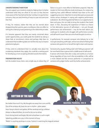11
UNDERSTANDINGTHEIR FEAR
You can support your students simply by helping them to better
understand what they are afraid of. As soon as they become
more aware of the ‘fear behind the fear’ and learn to specify their
concerns, they can start thinking of ways to cope and overcome
their fear.
If they, for instance, realise that they are too worried about
disappointing their parents, peers or professors, they can reflect on
solving the underlying issues pertaining to the relationship at stake.
If it became apparent that they are mainly concerned about
career opportunities, you could guide the students by taking a
closer look at recruitment criteria and perhaps help them to
understand that excellent grades are not the only way to impress
potential employers.
If they come to understand that it is actually more about the
unrelenting standards they apply, this could be a starting point
for developing a more accepting attitude towards themselves.
PREPARATION HELPS!
Let the student know, that a very simple way to reduce fear of
failure is to put in more effort to feel better prepared. Help the
student to find more effective study techniques, for instance by
exploring how useful different methods have been so far and
suggestingnewones.Helpthemtorememberpastsuccessesand
review various strategies in coping with negative performance
evaluations. By reframing potential failure as an opportunity to
learn and grow, this can help to bring the student’s fear levels
down. In fact, discussing the experience of failure as chance
to find alternative sources of self-esteem – not just through
performance and achievement – may be the best advice you
could give to students who struggle with performance anxiety
and self-worth issues! Here are some final thoughts to end on:
A perfectionist, for example someone who believes he or she
must get everything 100% right, will be more afraid of failing than
someone who grants him or herself the right to learn and improve.
Someone who, equates ‘failing a task’ with ‘failing as a person’ will
be more fearful than a person with a stable sense of self-worth.
A person who knows that s/he is okay and worthy as a human
being regardless of how much s/he accomplishes in life, will be
a more relaxed and less anxious performer in comparison to
someone who judges his/her worth by his/her achievements.
No matter how much I try, My thoughts are away from sums and fly
Out of the window sill, Goes the rain in rhythm - pitter patter
How I long to drench and gather, All the raindrops and go unfetter!
Glisten on Beautiful Rain, Its time for the sun to refrain
From shining harsh and bright, My lush school lawn is such a sight!
Splashing puddles are a joy, In this moment of buoy
‘Maths’ is counting raindrops in a row, ‘Science’ is watching the magical rainbow!
RHYTHM OF THE RAIN
MAHIMA PAREKH, VIII D
 