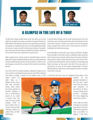 12
DEVAK D SINHA IX D SHREYAS SHANKER IX D SAAHIL UPPAL IX D
A little boat slowly pulled away from the dock just as the
night sky erupted into colour as another barrage of fireworks
detonated in the heavens.Within this unimpressive vessel was
the equally unimpressive form of a man who pulled frantically
at the oars. It was not until his diminutive means of transport
was away from the pier that he slowed his motions, allowing
the current of the river to perform his task for him.
With a glance from side to side, he reached slowly into the
folds of his cloak and patted about his person, as if he expected
to feel something but did not. His lips moved in a silent curse
as he began to scan the tiny interior of his boat for something
elusive.
From the roof of a nearby building, I allowed my lips to curl
into a smile as I watched the lone mariner pull off his clothing
and shake it angrily. I closed my fist tighter upon a hard
object within my
right hand as I
looked at the charm
that had, moments
earlier, been within
the breast pocket of
another. Slipping it
into a small leather
pouch at my waist
I turned from the
river; as I was a good
enough thief to
know better than to
remain close by after
relieving a client, as I
called them, of their
belongings.
A second blast of light cast its multi coloured touch over the
roof tops and I turned towards that which interested me the
most that evening. I broke into a sprint and with practised
grace jumped from roof to roof in the direction of where I
would ply my trade that evening.
It was late March in the year 1492 in the city of Venice. People
from all walks of life had come to celebrate what would be
their final evening of excess before their forty days of denial,
slowing their steps as they danced to the tunes of the many
musicians that worked their way through the crowd fingering
flutes and lyres as they went. And all of this was done in
anonymity, for each of the happy masqueraders hid their
identity behind masks of as many shapes and colours as there
were stars in the sky.
I could see that this mass to indulgence took place in the
shadow of the
greatest Cathedral in
the city. Yet I cared
not, to me the edicts
and dictations of
the Church of Rome
meant as little as the
drunken ramblings
of a man staggering
home from a tavern.
Thou shall not steal,
I thought as I vaulted
down from over a low
wall.After my parents
had succumbed to
plague, I had been
A GLIMPSE IN THE LIFE OF A THIEF
 