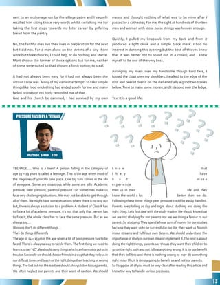 13
TEENAGE..... Who is a teen? A person falling in the category of
age 13 – 19 years is called a teenager. This is the age when most of
the tragedies of your life take place. One big turn comes in the life
of everyone. Some are disastrous while some are silly. Academic
pressure, peer pressure, parental pressure can sometimes make us
face very challenging situations. We may not be able to get through
all of them.We might have some situations where there is no way out
but, there is always a solution to a problem. A student of Class X has
to face a lot of academic pressure. It’s not that only that person has
to face it, the whole class has to face the same pressure. But as we
always say....
Winners don’t do different things...
They do things differently
The age of 14 – 15 yrs is the age when a lot of peer pressure has to be
faced.There is always a way to tackle them.The first thing we need to
learnistosay‘NO’.Weshoulddenythingswhichcanharmusorputusin
trouble.Secondlyweshouldchoosefriendsinawaythattheyhelpusin
ourdifficulttimesandteachustherightthingsthanteachinguswrong
things.Thelastbutnottheleastweshouldalwayslistentoourparents.
We often neglect our parents and their word of caution. We should
k n o w that
t h e y have
h a d m o r e
experience
than us in their life and they
know the world a lot better than we do.
Following these three things peer pressure could be easily handled.
Parents keep telling us day and night about studying and doing the
right thing. Lets first deal with the study matter.We should know that
we are not studying for our parents nor are we doing a favour to our
parents by studying.They spend a huge sum of money for our studies
because they want us to be successful in our life, they want us flourish
in our streams and fulfil our own desires. We should understand the
importanceofstudyinourownlifeandimplementit.Thenextisabout
doing the right things, parents say this as they want their children to
goontherightpathandnotfollowanythingwrong.Itisforourbenefit
that they tell this and there is nothing wrong to ever do something
right in our life, it is simply going to benefit us and not our parents.
So I suppose all of you must be very clear after reading this article and
know the way to handle various pressures.
RUTVIK SHAH 10D
PRESSUREFACEDBYATEENAGE
sent to an orphanage run by the village padre and I vaguely
recalled him citing those very words whilst switching me for
taking the first steps towards my later career by pilfering
bread from the pantry.
No, the faithful may live their lives in preparation for the next
but I did not. For a man alone on the streets of a city there
were but three choices; I could beg, or do nothing and starve.
Most choose the former of these options but for me, neither
of these were suited so Ihad chosen a forth option; to steal.
It had not always been easy for I had not always been the
artisan I now was. Many of my earliest attempts to take simple
things like food or clothing had ended sourly for me and many
faded bruises on my body reminded me of that.
God and his church be dammed, I had survived by my own
means and thought nothing of what was to be mine after I
passed by a cathedral; For me, the sight of hundreds of drunken
men and women with loose purse strings was heaven enough.
Quickly, I pulled my knapsack from my back and from it
produced a light cloak and a simple black mask. I had no
interest in dancing this evening but the best of thieves knew
that it was better not to stand out in a crowd; and I knew
myself to be one of the very best.
Arranging my mask over my handsome though hard face, I
tossed the cloak over my shoulders. I walked to the edge of the
roof and peered over it on the darkened ally a good two stories
below.Time to make some money, and I stepped over the ledge.
Yes! It is a good life.
 