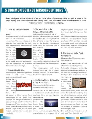 14
5 COMMON SCIENCE MISCONCEPTIONS
1. There Is a Dark Side of the
Moon
Misconception:The far side of the moon
is the dark side of the moon.
Science Fact: The moon rotates as it
orbits the Sun, much like the Earth.
While the same side of the moon always
faces the Earth,
the far side
could be either
dark or light.
When you see a
full moon, the
far side is dark. When you see (or rather,
don’t see) a new moon, the far side of
the moon is bathed in sunlight.
2. Venous Blood Is Blue
Misconception: Arterial (oxygenated)
blood is red, while venous
(deoxygenated) blood is blue.
Science Fact:
While some
animals have
blue blood,
humans are
not among
them. The
red colour of blood comes from
haemoglobin in red blood cells.
Although it is a brighter red when it
is oxygenated, it is still red when it is
deoxygenated. Veins sometimes look
blue or green because you view them
through a layer of skin, but the blood
inside is red, no matter where it is in
your body.
3. The North Star Is the
Brightest Star in the Sky
Misconception: The North Star or
Polaris is the brightest star in the sky.
Science Fact: So, certainly the North
Star (Polaris) is not the brightest
star in the Southern Hemisphere,
since it may not be visible. Even in
the Northern
Hemisphere,
the North
Star is not
exceptionally
bright. The
Sun is by far the brightest star in the
sky. The brightest star in the night sky
is Sirius.
The misconception likely arises
from the North Star’s use as a handy
outdoor compass. The star is easily
located and indicates north.
4. Lightning Never Strikes the
Same Place Twice
Misconception: Lightning never
strikes the same place twice.
Science Fact: If you have watched
a thunderstorm any length of time,
you know this is not true. Lightning
can strike one
place multiple
times. The
Empire State
B u i l d i n g
gets struck
around 25 times each year. Actually,
any tall object is at increased risk of
a lightning strike. Some people have
been struck by lightning more than
once.
So, if it’s not true that lightning never
strikes the same place twice, why do
people say it? It’s an idiom intended
to reassure people that unfortunate
events rarely befall the same person
the same way more than once.
5. Microwaves Make Food
Radioactive
Misconception: Microwaves make
food radioactive.
Science Fact: Microwaves do not
affect the radioactivity of food.
Technically, microwaves emitted by
your microwave oven are radiation, in
the same way visible light is radiation.
The key is that microwaves are not
i o n i z i n g
radiation. A
m i c r o w a v e
oven heats
food by
causing the
molecules to vibrate, but it does not
ionize the food and it certainly does
not affect the atomic nucleus, which
would make food truly radioactive. If
you shine a bright flashlight on your
skin, it won’t become radioactive. If
you microwave your food, you may
call it ‘nuking’ it, but really it’s slightly
more energetic light.
On a related note, microwaves do not
cook food “from the inside out”.
Even intelligent, educated people often get these science facts wrong. Here is a look at some of the
most widely held scientific beliefs that simply aren’t true. Don’t feel bad if you believe one of these
misconceptions -- you’re in good company.
 