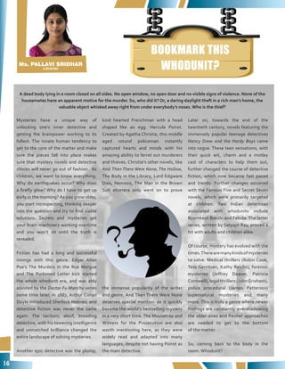 16
BOOKMARK THIS
WHODUNIT?
Mysteries have a unique way of
unlocking one’s inner detective and
getting the brainpower working to its
fullest. The innate human tendency to
get to the core of the matter and make
sure the pieces fall into place makes
sure that mystery novels and detective
stories will never go out of fashion. As
children, we want to know everything.
Why do earthquakes occur? Why does
a firefly glow? Why do I have to get up
early in the morning? As you grow older,
you start introspecting, thinking deeper
into the question and try to find viable
solutions. Secrets and mysteries get
your brain machinery working overtime
and you won’t sit until the truth is
revealed.
Fiction has had a long and successful
innings with this genre. Edgar Allan
Poe’s The Murders in the Rue Morgue
and The Purloined Letter kick started
the whole whodunit era, and was ably
assisted by the Doctor Fu Manchu series
some time later. In 1887, Arthur Conan
Doyle introduced Sherlock Holmes, and
detective fiction was never the same
again. The taciturn, aloof, brooding
detective, with his towering intelligence
and unmatched brilliance changed the
entire landscape of solving mysteries.
Another epic detective was the plump,
kind hearted Frenchman with a head
shaped like an egg. Hercule Poirot.
Created by Agatha Christie, this middle
aged rotund policeman instantly
captured hearts and minds with his
amazing ability to ferret out murderers
and thieves. Christie’s other novels, like
And Then There Were None, The Hollow,
The Body in the Library, Lord Edgware
Dies, Nemesis, The Man in the Brown
Suit etcetera only went on to prove
the immense popularity of the writer
and genre. And Then There Were None
deserves special mention as it quickly
became the world’s bestselling mystery
in a very short time. The Mousetrap and
Witness for the Prosecution are also
worth mentioning here, as they were
widely read and adapted into many
languages, despite not having Poirot as
the main detective.
Later on, towards the end of the
twentieth century, novels featuring the
immensely popular teenage detectives
Nancy Drew and the Hardy Boys came
into vogue. These teen sensations, with
their quick wit, charm and a motley
cast of characters to help them out,
further changed the course of detective
fiction, which now became fast paced
and trendy. Further changes occurred
with the Famous Five and Secret Seven
novels, which were primarily targeted
at children. Two Indian detectives
associated with whodunits include
Byomkesh Bakshi and Feluda. The latter
series, written by Satyajit Ray, proved a
hit with adults and children alike.
Of course, mystery has evolved with the
times.Therearemanykindsofmysteries
to solve. Medical thrillers (Robin Cook,
Tess Gerritsen, Kathy Reichs), forensic
mysteries (Jeffrey Deaver, Patricia
Cornwell), legal thrillers (JohnGrisham),
police procedural (James Patterson)
supernatural mysteries and many
more. This is truly a genre where newer
findings are constantly overshadowing
the older ones and fresher approaches
are needed to get to the bottom
of the matter.
So, coming back to the body in the
room. Whodunit?
A dead body lying in a room closed on all sides. No open window, no open door and no visible signs of violence. None of the
housemates have an apparent motive for the murder. So, who did it? Or, a daring daylight theft in a rich man’s home, the
valuable object whisked away right from under everybody’s noses. Who is the thief?
Ms. PALLAVI SRIDHAR
Librarian
 