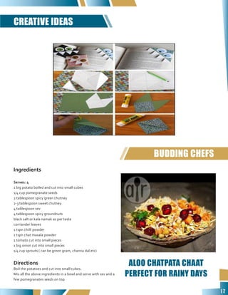 17
Ingredients
Serves: 4
1 big potato boiled and cut into small cubes
1/4 cup pomegranate seeds
2 tablespoon spicy green chutney
2-3 tablespoon sweet chutney
4 tablespoon sev
4 tablespoon spicy groundnuts
black salt or kala namak as per taste
corriander leaves
1 tspn chiili powder
1 tspn chat masala powder
1 tomato cut into small pieces
1 big onion cut into small pieces
1/4 cup sprouts ( can be green gram, channa dal etc)
Directions
Boil the potatoes and cut into small cubes.
Mix all the above ingredients in a bowl and serve with sev and a
few pomegranates seeds on top
CREATIVE IDEAS
BUDDING CHEFS
ALOO CHATPATA CHAAT
PERFECT FOR RAINY DAYS
 