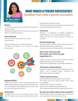 2
Qualities that make a person successful.
Desire
The motivation to succeed comes from the burning desire to
achieve a purpose.
“Whatever the judgment of human beings can conceive and
believe, the intellect can achieve.”
Commitment
Attempt not only to be successful in life but also
a person ofvalue.
“Integrity is keeping your commitment even if you
lose money and wisdom is not to make such foolish
commitments.”
Responsibility
A duty which becomes a desire will ultimately become a
delight. Responsible person accept and learn from their errors.
“You cannot help men permanently by doing for them what
they could end should cause for them.”
Hard work
The difficult work is both a commencement and an end in
itself. The harder a person plays, the safer he feels, and the
better he feels, the harder he makes.
“Far and away the best prize that life offers is the opportunity
to play hard at something worth doing.”
Character
Character is a combination of integrity, unselfishness,
understanding, conviction, courage, loyalty and respect.
“Ability will get you success, Character will keep you
successful”.
Positive believing
Sustaining a positive attitude without realizing the effort is
nothing more than having wishful dreams.
“A person with a cocksure attitude is like a fruit of all season.”
Give more than you get
Give back more than you get
regardless of....
Paying more than you make it make yourself more valuable,
regardless of what you do and where you go.
“Ability without dependability, responsibility and flexibility.”
The power of persistence
Persistence is a decision & commitment to finish what you start.
“World is full of educated derelicts. Persistence and
determination alone are omnipotent.”
Pride of performance
Pride of performance represents pleasure with humility.
“The quality of the work and the quality of the worker
are inseparable.”
Be willing to be a student – Get a Mentor.
A good mentor will guide and give right direction.
“Be an interested student and gets the best out of a teacher.”
Do you have what it takes to be successful?
These all qualities we all have as hidden treasures. All we need
to do is bring them to the surface and use them.
WHAT MAKES A PERSON SUCCESSFUL!!
Ms. SEJAL MEHTA
Assistant Administrator
 