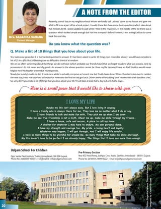 A NOTE FROM THE EDITOR
Recently a small boy in my neighbourhood whom we fondly call Laddoo, came to my house and gave me
a list to fill in as a part of his school project. Usually these lists have some basic questions which take about
fiveminutestofill.IaskedLaddootowaitwhileIfilledintheresponses.Inthemiddleofthelisttherewasa
questionwhichlookedsimpleenoughbuthadmestumped!BeforeIknewit,IwasaskingLaddootocome
back the next day.
Do you know what the question was?
Q. Make a list of 10 things that you love about your life.
Yes, looks easy peasy but it is the hardest question to answer. If I had been asked to write 10 things I am miserable about, I would have compiled a
list of 25 in a jiffy. But 10 blessings are so difficult to think of at random.
We are so often lamenting about the things we do not have (which probably our friends have) that we forget to adore what we possess. And by
possessions I do not mean worldly goods. An answer to the above question cannot be I love my life because I have an iPad! Laddoo would never
forgive me if his teacher sneered at my responses.
Slowly but surely I made my list. It took me a while to actually compose an honest one but finally I was done. When I handed mine over to Laddoo
the next day, I was not surprised to know that mine was the first he had got back. Others were still troubling ‘deaf heaven with their bootless cries’.
So, why don’t you make a list of things that you love about your life? It will take at least half a day but only half a page...
Here is a small poem that I would like to share with you.
Editor:SagarikaSahana,ContentManager
Designedby:CreativeGrapesUdgam School For Children
Opp. Sardar Patel Institute,Thaltej, Ahmedabad- 380 054 Gujarat.
Phone No: 26850339 99251 53153 | Email Id : info@udgamschool.com
Pre-Primary Section
Near IOC Petrol Pomp, Jodhpur Cross Roads, Satellite, Ahmedabad - 380 015 Gujarat.
Phone No: 26769595, 90999 02221 | Email Id: jodhpur@udgamschool.com
Mrs. SAGARIKA SAHANA
Content Manager
I LOVE MY LIFE
20
Maybe my life isn’t always easy, But I love living it anyway.
I have a family who is always there for me, They love me no matter what I do or say.
I have friends to talk and make fun with, They pick me up when I am down
Make me see true friendship is not a myth, Cheer me up, make me smile through my frowns..
I have a house, safe and secure, A place to call my home.
A shelter for whatever I may have to endure, My own personal dome.
I have my strength and courage too, My pride, a loving heart and loyalty.
Whatever may happen, I will get through, And I will enjoy life royally.
I have so many things to be grateful for around me, So many things that make me smile and laugh.
My life doesn’t have to be perfect I am already happy, The things that I have are more than enough.
 