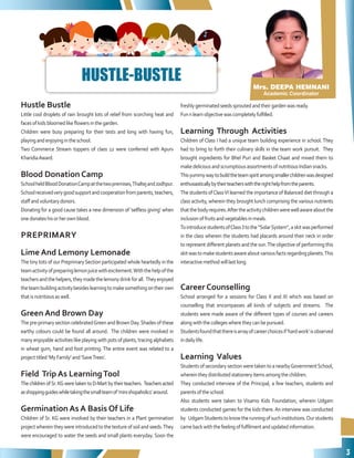 3
Mrs. DEEPA HEMNANI
Academic Coordinator
Hustle Bustle
Little cool droplets of rain brought lots of relief from scorching heat and
facesofkidsbloomedlikeflowersinthegarden.
Children were busy preparing for their tests and long with having fun,
playingandenjoyingintheschool.
Two Commerce Stream toppers of class 12 were conferred with Apurv
KharidiaAward.
Blood Donation Camp
SchoolheldBloodDonationCampatthetwopremises,ThaltejandJodhpur.
Schoolreceivedverygoodsupportandcooperationfromparents,teachers,
staffandvoluntarydonors.
Donating for a good cause takes a new dimension of ‘selfless giving’ when
onedonateshisorherownblood.
PREPRIMARY
Lime And Lemony Lemonade
The tiny tots of our PreprimarySection participated whole heartedly in the
teamactivityofpreparinglemonjuicewithexcitement.Withthehelpofthe
teachersandthehelpers,theymadethelemonydrinkforall. Theyenjoyed
theteambuildingactivitybesideslearningtomakesomethingontheirown
thatisnutritiousaswell.
Green And Brown Day
The pre-primary section celebratedGreen and Brown Day.Shades of these
earthy colours could be found all around. The children were involved in
many enjoyable activities like playing with pots of plants, tracing alphabets
in wheat gum, hand and foot printing. The entire event was related to a
projecttitled‘MyFamily’and‘SaveTrees’.
Field Trip As LearningTool
ThechildrenofSr.KGweretakentoD-Martbytheirteachers. Teachersacted
asshoppingguideswhiletakingthesmallteamof‘minishopaholics’around.
Germination As A Basis Of Life
Children of Sr. KG were involved by their teachers in a Plant germination
project wherein they were introduced to the texture of soil and seeds.They
were encouraged to water the seeds and small plants everyday. Soon the
freshlygerminatedseedssproutedandtheirgardenwasready.
Funnlearnobjectivewascompletelyfulfilled.
Learning Through Activities
Children of Class I had a unique team building experience in school. They
had to bring to forth their culinary skills in the team work pursuit. They
brought ingredients for Bhel Puri and Basket Chaat and mixed them to
makedeliciousandscrumptiousassortmentsofnutritiousIndiansnacks.
Thisyummywaytobuildtheteamspiritamongsmallerchildrenwasdesigned
enthusiasticallybytheirteacherswiththerighthelpfromtheparents.
The students ofClassVI learned the importance of Balanced diet through a
class activity, wherein they brought lunch comprising the various nutrients
thatthebodyrequires.Aftertheactivitychildrenwerewellawareaboutthe
inclusionoffruitsandvegetablesinmeals.
TointroducestudentsofClass3tothe“SolarSystem”,askitwasperformed
in the class wherein the students had placards around their neck in order
to represent different planets and the sun.The objective of performing this
skitwastomakestudentsawareaboutvariousfactsregardingplanets.This
interactivemethodwilllastlong.
Career Counselling
School arranged for a sessions for Class X and XI which was based on
counselling that encompasses all kinds of subjects and streams. The
students were made aware of the different types of courses and careers
alongwiththecollegeswheretheycanbepursued.
Studentsfoundthatthereisarrayofcareerchoicesif‘hardwork’isobserved
indailylife.
Learning Values
Students of secondary section were taken to a nearbyGovernmentSchool,
whereintheydistributedstationeryitemsamongthechildren.
They conducted interview of the Principal, a few teachers, students and
parentsoftheschool.
Also students were taken to Visamo Kids Foundation, wherein Udgam
students conducted games for the kids there.An interview was conducted
by UdgamStudentstoknowtherunningofsuchinstitutions.Ourstudents
camebackwiththefeelingoffulfilmentandupdatedinformation.
HUSTLE-BUSTLE
 