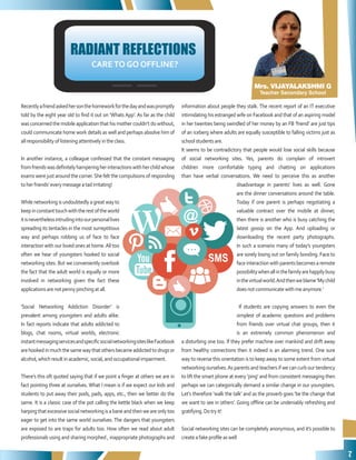7
Mrs. VIJAYALAKSHMI G
Teacher Secondary School
RADIANT REFLECTIONS
CARETO GO OFFLINE?
Recentlyafriendaskedhersonthehomeworkforthedayandwaspromptly
told by the eight year old to find it out on ‘Whats App’. As far as the child
was concerned the mobile application that his mother couldn’t do without,
could communicate home work details as well and perhaps absolve him of
allresponsibilityoflisteningattentivelyintheclass.
In another instance, a colleague confessed that the constant messaging
fromfriendswasdefinitelyhamperingherinteractionswithherchildwhose
exams were just around the corner.She felt the compulsions of responding
toherfriends’everymessageatadirritating!
Whilenetworking is undoubtedly a great way to
keepinconstanttouchwiththerestoftheworld
itisneverthelessintrudingintoourpersonallives
spreading its tentacles in the most surreptitious
way and perhaps robbing us of face to face
interaction with our loved ones at home.All too
often we hear of youngsters hooked to social
networking sites. But we conveniently overlook
the fact that the adult world is equally or more
involved in networking given the fact these
applicationsarenotpennypinchingatall.
‘Social Networking Addiction Disorder’ is
prevalent among youngsters and adults alike.
In fact reports indicate that adults addicted to
blogs, chat rooms, virtual worlds, electronic
instantmessagingservicesandspecificsocialnetworkingsiteslikeFacebook
arehookedinmuchthesamewaythatothersbecameaddictedtodrugsor
alcohol,whichresultinacademic,social,andoccupationalimpairment.
There’s this oft quoted saying that if we point a finger at others we are in
fact pointing three at ourselves. What I mean is if we expect our kids and
students to put away their pods, pads, apps, etc., then we better do the
same. It is a classic case of the pot calling the kettle black when we keep
harpingthatexcessivesocialnetworkingisabaneandthenweareonlytoo
eager to get into the same world ourselves. The dangers that youngsters
are exposed to are traps for adults too. How often we read about adult
professionals using and sharing morphed , inappropriate photographs and
information about people they stalk. The recent report of an IT executive
intimidating his estranged wife on Facebook and that of an aspiring model
in her twenties being swindled of her money by an FB ‘friend’ are just tips
of an iceberg where adults are equally susceptible to falling victims just as
schoolstudentsare.
It seems to be contradictory that people would lose social skills because
of social networking sites. Yes, parents do complain of introvert
children more comfortable typing and chatting on applications
than have verbal conversations. We need to perceive this as another
disadvantage in parents’ lives as well. Gone
are the dinner conversations around the table.
Today if one parent is perhaps negotiating a
valuable contract over the mobile at dinner,
then there is another who is busy catching the
latest gossip on the App. And uploading or
downloading the recent party photographs.
In such a scenario many of today’s youngsters
are sorely losing out on family bonding. Face to
faceinteractionwithparentsbecomesaremote
possibilitywhenallinthefamilyarehappilybusy
inthevirtualworld.Andthenweblame‘Mychild
doesnotcommunicatewithmeanymore.’
If students are copying answers to even the
simplest of academic questions and problems
from friends over virtual chat groups, then it
is an extremely common phenomenon and
a disturbing one too. If they prefer machine over mankind and drift away
from healthy connections then it indeed is an alarming trend. One sure
way to reverse this orientation is to keep away to some extent from virtual
networking ourselves.As parents and teachers if we can curb our tendency
to lift the smart phone at every ‘ping’ and from consistent messaging then
perhaps we can categorically demand a similar change in our youngsters.
Let’s therefore ‘walk the talk’ and as the proverb goes ‘be the change that
we want to see in others’. Going offline can be undeniably refreshing and
gratifying.Dotryit!
Social networking sites can be completely anonymous, and it’s possible to
createafakeprofileaswell
 
