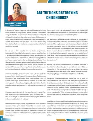 8
ARE TUITIONS DESTROYING
CHILDHOODS?
In all my years of teaching, I have never understood the reason behind extra
tuitions; especially in young children. There is something fundamentally
wrong with the Indian education system where parents believe that a child
willbetaughtbetterattuitionthanbytheirschoolteacher.Children,asyoung
as10or11yearsoldattendtuitionmultipletimesaweekforseveralhoursat
astretch.Theysometimesstudyupto9hoursaday–6hoursatschooland3
hoursattuition.That’smoretimethananaveragewhitecollarworkerhasto
spendittheirworkplace.
Let us take a few examples here for better comprehension.
DeeptiisachildinClass8.ShehasbeengoingtoacoachingcentrefromClass
7. Her everyday routine accounts for 6 hours of school, and then going to a
coaching centre wearing a different ID card, uniform and carrying a different
set of books. A typical coaching class has about 40 students. Most of them
havetheirowntextbooksalso.Deeptisitsthereforaboutthreehourslearning
all what the school has taught, or will be teaching. And she goes there five
daysaweek!Thenshecomeshomeonlytohavetodoherschoolhomework
andthentuitionhomework. Anddoesshescorehundredpercent?No!
Another example,Arjun, joined a new school inClass 5.To cope up with the
pressureofhisnewschool,hisparentshiredapersonaltutor.Thetutorcomes
home,6daysaweektoteachEnglish,Maths,ScienceandSocialScience.On
Sundays, he has English grammar tuition for two hours. On top of it, every
weekhegoesforanhourofhandwritingclasses.Evenafterallthiseffortthe
childstillstrugglestopasshissubjects.Isitreallyworthallthatextratimeand
effort?
I have seen many children who do their tuition homework in school. Poor
souls!Soveryconsciousoftheirresponsibility,evenatsuchayoungage.
What are we doing to our children? Aren’t we destroying their childhood?
Andwhyarewedoingthisinthefirstplace?
Childhood is a time to enjoy ourselves, explore the world around us, develop
new ideas and play games. Instead, these children have become robots-
jugglers, with no independent thinking and always bouncing their time from
school to tuition and back. They possess no imagination or creativity, and
seemtohavenodreamsorambitionsoftheirown;onlytheonestheirparents
forceontothem.
Being a parent myself, I can understand why a parent feels that their child
needs academic help outside school but more often than not, the child goes
totuitionbecauseeveryoneelseseemstobedoingittoo!
I’ve often parents had tell me that their child shows no improvement in
marks,eventhoughtheygofortuition. Sometimestheyevenfallbelowtheir
earlier level!This may be because tuition teachers use different methods of
teachingtoschooltherebyleavingthechildconfused. Unlessitpersonalised
tuition, which takes into account the learning style of the child, most of the
tuitionsaregeneric.Onesizeseemstofitall!Ifthechilddoesnotclarifydoubt
in the familiar school setting, then he would never ask his doubt in front of
other people. Every child is different and their academic requirement is also
different.Weshouldn’tsendourchildtotuitioncentresjustbecausetheyare
thenew“inthing”.
However, I can obviously understand tuitions are sometimes unavoidable. If
the child is from different board, or the parents have no time or if they are
illiteratethenthechildneedsallthehelptheycanget.Butwhycan’tparents
encourage the child to seek help in school?Teachers know the child better.
Theycanplugthegapsinacademicknowledgetotailorittothechild.
Furthermore, if the parent is educated to some level, they are usually the
child’sbetterteacher.Theyknowwhatpartsofthesyllabusisproblematicfor
thechildandcandevotetheirindividualattentiontothemunliketeachers.By
10yearsofagechildshouldbeabletoread,writeandspeakthelanguageand
understand the basic operations in Maths.Any literate parent can help them
do it. If the above things are in place then what is the need for extra help in
science or social studies? If their comprehension is decent, then the student
should be able understand all the reading material that passes through their
hands.
Ifwefollowthis,theextratimeleftcanbeutilizedbythechildtodosomething
meaningful. Children may pursue some leisure activity like painting; learn
classicaldanceoraninstrument. Evenreadingstorybookscanbetakenupas
ahobby–whichsoundssosimplebutinreality,israretofind.Byencouraging
readingforpleasure,childrencanescapetothemagicalworldofHarryPotter,
learn wizardry in the land ofOz, or dream about the beautiful secret garden
ofAlice.
Mrs. SHANTHI SHIVAN,
Special Educator
 