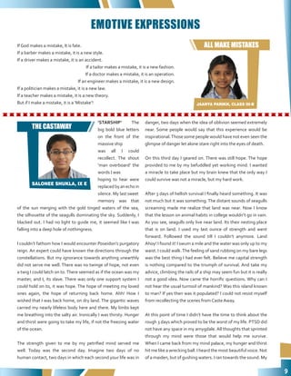 9
‘STARSHIP’ The
big bold blue letters
on the front of the
massive ship
was all I could
recollect. The shout
‘man overboard’ the
words I was
hoping to hear were
replaced by an echo in
silence. My last sweet
memory was that
of the sun merging with the gold tinged waters of the sea,
the silhouette of the seagulls dominating the sky. Suddenly, I
blacked out. I had no light to guide me, it seemed like I was
falling into a deep hole of nothingness.
I couldn’t fathom how I would encounter Poseidon’s purgatory
reign. An expert could have known the directions through the
constellations. But my ignorance towards anything unearthly
did not serve me well. There was no twinge of hope, not even
a twig I could latch on to.There seemed as if the ocean was my
master, and I, its slave. There was only one support system I
could hold on to, it was hope. The hope of meeting my loved
ones again, the hope of returning back home. Ahh! How I
wished that I was back home, on dry land. The gigantic waves
carried my nearly lifeless body here and there. My limbs kept
me breathing into the salty air. Ironically I was thirsty. Hunger
and thirst were going to take my life, if not the freezing water
of the ocean.
The strength given to me by my petrified mind served me
well. Today was the second day. Imagine two days of no
human contact, two days in which each second your life was in
danger, two days when the idea of oblivion seemed extremely
near. Some people would say that this experience would be
inspirational.Those some people would have not even seen the
glimpse of danger let alone stare right into the eyes of death.
On this third day I geared on. There was still hope. The hope
provided to me by my befuddled yet working mind. I wanted
a miracle to take place but my brain knew that the only way I
could survive was not a miracle, but my hard work.
After 3 days of hellish survival I finally heard something. It was
not much but it was something.The distant sounds of seagulls
screaming made me realize that land was near. Now I know
that the lesson on animal habits in college wouldn’t go in vain.
As you see, seagulls only live near land. Its their nesting place
that is on land. I used my last ounce of strength and went
forward. Followed the sound till I couldn’t anymore. Land
Ahoy! I found it! I swum a mile and the water was only up to my
waist. I could walk.The feeling of sand rubbing on my bare legs
was the best thing I had ever felt. Believe me capital strength
is nothing compared to the triumph of survival. And take my
advice, climbing the rails of a ship may seem fun but it is really
not a good idea. Now came the horrific questions. Why can I
not hear the usual turmoil of mankind? Was this island known
to man? If yes then was it populated? I could not resist myself
from recollecting the scenes from Caste Away.
At this point of time I didn’t have the time to think about the
rough 3 days which proved to be the worst of my life. PTSD did
not have any space in my amygdale. All thoughts that sprinted
through my mind were those that would help me survive.
When I came back from my mind palace, my hunger and thirst
hit me like a wrecking ball. I heard the most beautiful voice. Not
of a maiden, but of gushing waters. I ran towards the sound. My
EMOTIVE EXPRESSIONS
If God makes a mistake, It is fate.
If a barber makes a mistake, it is a new style.
If a driver makes a mistake, it is an accident.
If a tailor makes a mistake, it is a new fashion.
If a doctor makes a mistake, it is an operation.
If an engineer makes a mistake, it is a new design.
If a politician makes a mistake, it is a new law.
If a teacher makes a mistake, it is a new theory.
But if I make a mistake, it is a ‘Mistake’! JAANYA PARIKH, CLASS III-B
SALONEE SHUKLA, IX E
ALL MAKE MISTAKES
THE CASTAWAY
 