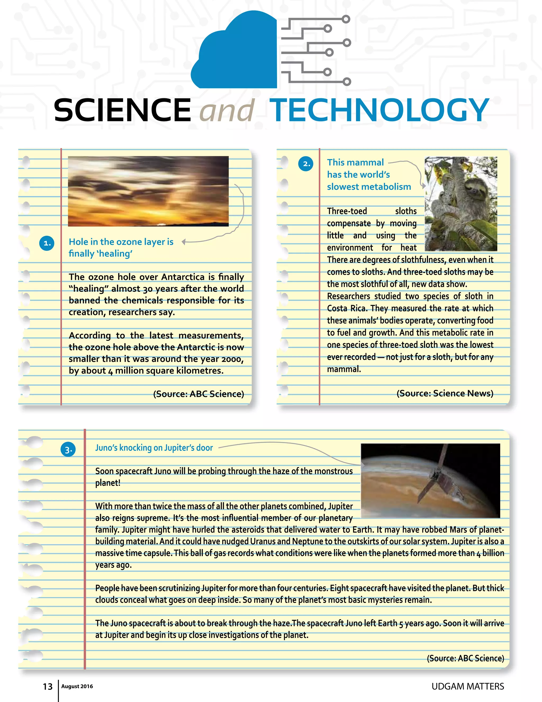 13 UDGAM MATTERSAugust 2016
SCIENCE and TECHNOLOGY
Hole in the ozone layer is
finally ‘healing’
The ozone hole over Antarctica is finally
“healing” almost 30 years after the world
banned the chemicals responsible for its
creation, researchers say.
According to the latest measurements,
the ozone hole above the Antarctic is now
smaller than it was around the year 2000,
by about 4 million square kilometres.
(Source: ABC Science)
Juno’s knocking on Jupiter’s door
Soon spacecraft Juno will be probing through the haze of the monstrous
planet!
With more than twice the mass of all the other planets combined,Jupiter
also reigns supreme. It’s the most influential member of our planetary
family. Jupiter might have hurled the asteroids that delivered water to earth. It may have robbed Mars of planet-
buildingmaterial.AnditcouldhavenudgedUranusandNeptunetotheoutskirtsofoursolarsystem.Jupiterisalsoa
massive time capsule.This ball of gas records what conditions were like when the planets formed more than 4 billion
years ago.
PeoplehavebeenscrutinizingJupiterformorethanfourcenturies.eightspacecrafthavevisitedtheplanet.Butthick
clouds conceal what goes on deep inside. So many of the planet’s most basic mysteries remain.
The Juno spacecraft is about to break through the haze.The spacecraft Juno left earth 5 years ago.Soon it will arrive
at Jupiter and begin its up close investigations of the planet.
(Source:ABC Science)
This mammal
has the world’s
slowest metabolism
Three-toed sloths
compensate by moving
little and using the
environment for heat
There are degrees of slothfulness, even when it
comes to sloths. And three-toed sloths may be
the most slothful of all, new data show.
Researchers studied two species of sloth in
Costa Rica. They measured the rate at which
these animals’ bodies operate, converting food
to fuel and growth. And this metabolic rate in
one species of three-toed sloth was the lowest
ever recorded — not just for a sloth, but for any
mammal.
(Source: Science News)
1.
3.
2.
 