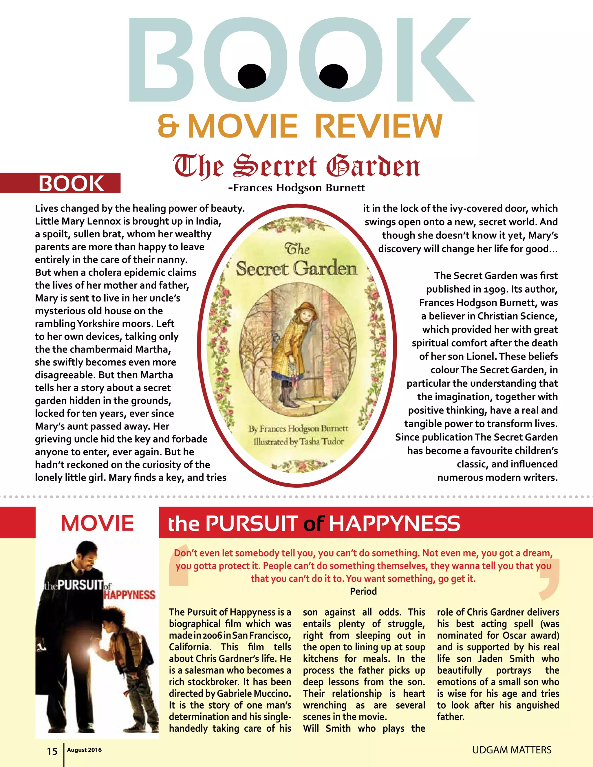BOOK& MOVIE REVIEW
UDGAM MATTERS15 August 2016
Lives changed by the healing power of beauty.
Little Mary Lennox is brought up in India,
a spoilt, sullen brat, whom her wealthy
parents are more than happy to leave
entirely in the care of their nanny.
But when a cholera epidemic claims
the lives of her mother and father,
Mary is sent to live in her uncle’s
mysterious old house on the
ramblingYorkshire moors. Left
to her own devices, talking only
the the chambermaid Martha,
she swiftly becomes even more
disagreeable. But then Martha
tells her a story about a secret
garden hidden in the grounds,
locked for ten years, ever since
Mary’s aunt passed away. Her
grieving uncle hid the key and forbade
anyone to enter, ever again. But he
hadn’t reckoned on the curiosity of the
lonely little girl. mary finds a key, and tries
it in the lock of the ivy-covered door, which
swings open onto a new, secret world. And
though she doesn’t know it yet, Mary’s
discovery will change her life for good…
The Secret Garden was first
published in 1909. Its author,
Frances Hodgson Burnett, was
a believer in Christian Science,
which provided her with great
spiritual comfort after the death
of her son Lionel.These beliefs
colourThe Secret Garden, in
particular the understanding that
the imagination, together with
positive thinking, have a real and
tangible power to transform lives.
Since publicationThe Secret Garden
has become a favourite children’s
classic, and influenced
numerous modern writers.
The Pursuit of Happyness is a
biographical film which was
madein2006inSanFrancisco,
california. This film tells
about Chris Gardner’s life. He
is a salesman who becomes a
rich stockbroker. It has been
directed byGabriele Muccino.
It is the story of one man’s
determination and his single-
handedly taking care of his
son against all odds. This
entails plenty of struggle,
right from sleeping out in
the open to lining up at soup
kitchens for meals. In the
process the father picks up
deep lessons from the son.
Their relationship is heart
wrenching as are several
scenes in the movie.
Will Smith who plays the
role of Chris Gardner delivers
his best acting spell (was
nominated for Oscar award)
and is supported by his real
life son Jaden Smith who
beautifully portrays the
emotions of a small son who
is wise for his age and tries
to look after his anguished
father.
don’t even let somebody tell you, you can’t do something. Not even me, you got a dream,
you gotta protect it. People can’t do something themselves, they wanna tell you that you
that you can’t do it to.You want something, go get it.
Period
The Secret Garden-Frances Hodgson Burnett
the PURSUIT of HAPPYNESS
BOOK
MOVIE
 