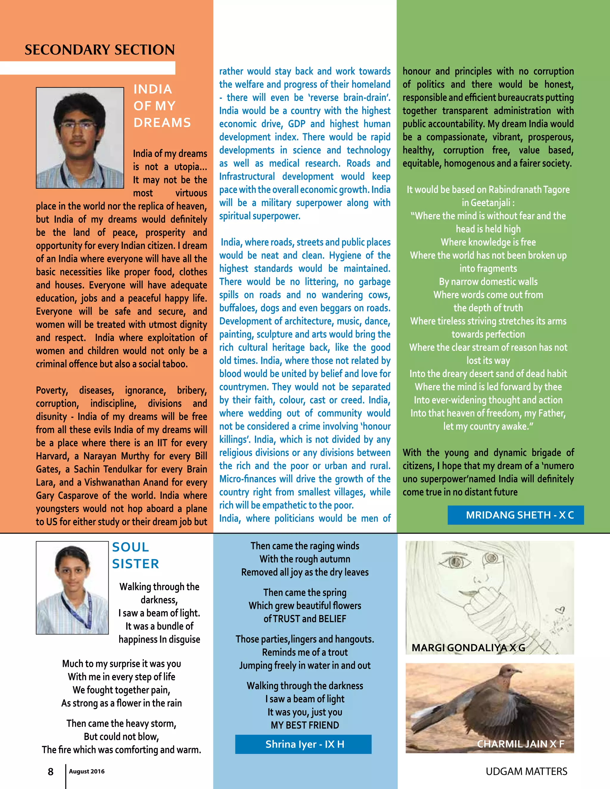 UDGAM MATTERS
India
Of My
Dreams
India of my dreams
is not a utopia…
It may not be the
most virtuous
place in the world nor the replica of heaven,
but India of my dreams would definitely
be the land of peace, prosperity and
opportunity for every Indian citizen. I dream
of an India where everyone will have all the
basic necessities like proper food, clothes
and houses. Everyone will have adequate
education, jobs and a peaceful happy life.
Everyone will be safe and secure, and
women will be treated with utmost dignity
and respect. India where exploitation of
women and children would not only be a
criminal offence but also a social taboo.
Poverty, diseases, ignorance, bribery,
corruption, indiscipline, divisions and
disunity - India of my dreams will be free
from all these evils India of my dreams will
be a place where there is an IIT for every
Harvard, a Narayan Murthy for every Bill
Gates, a Sachin Tendulkar for every Brain
Lara, and a Vishwanathan Anand for every
Gary Casparove of the world. India where
youngsters would not hop aboard a plane
to US for either study or their dream job but
rather would stay back and work towards
the welfare and progress of their homeland
- there will even be ‘reverse brain-drain’.
India would be a country with the highest
economic drive, GDP and highest human
development index. There would be rapid
developments in science and technology
as well as medical research. Roads and
Infrastructural development would keep
pacewiththeoveralleconomicgrowth.India
will be a military superpower along with
spiritual superpower.
India, where roads, streets and public places
would be neat and clean. Hygiene of the
highest standards would be maintained.
There would be no littering, no garbage
spills on roads and no wandering cows,
buffaloes, dogs and even beggars on roads.
Development of architecture, music, dance,
painting, sculpture and arts would bring the
rich cultural heritage back, like the good
old times. India, where those not related by
blood would be united by belief and love for
countrymen. They would not be separated
by their faith, colour, cast or creed. India,
where wedding out of community would
not be considered a crime involving ‘honour
killings’. India, which is not divided by any
religious divisions or any divisions between
the rich and the poor or urban and rural.
Micro-finances will drive the growth of the
country right from smallest villages, while
rich will be empathetic to the poor.
India, where politicians would be men of
honour and principles with no corruption
of politics and there would be honest,
responsibleandefficientbureaucratsputting
together transparent administration with
public accountability. My dream India would
be a compassionate, vibrant, prosperous,
healthy, corruption free, value based,
equitable, homogenous and a fairer society.
It would be based on RabindranathTagore
inGeetanjali :
“Where the mind is without fear and the
head is held high
Where knowledge is free
Where the world has not been broken up
into fragments
By narrow domestic walls
Where words come out from
the depth of truth
Where tireless striving stretches its arms
towards perfection
Where the clear stream of reason has not
lost its way
Into the dreary desert sand of dead habit
Where the mind is led forward by thee
Into ever-widening thought and action
Into that heaven of freedom, my Father,
let my country awake.”
With the young and dynamic brigade of
citizens, I hope that my dream of a ‘numero
uno superpower’named India will definitely
come true in no distant future
MRIDANG SHETH - X C
SOUL
SISTER
Walking through the
darkness,
I saw a beam of light.
It was a bundle of
happiness In disguise
Much to my surprise it was you
With me in every step of life
We fought together pain,
As strong as a flower in the rain
Then came the heavy storm,
But could not blow,
The fire which was comforting and warm.
Then came the raging winds
With the rough autumn
Removed all joy as the dry leaves
Then came the spring
Which grew beautiful flowers
ofTRUST and BELIEF
Those parties,lingers and hangouts.
Reminds me of a trout
Jumping freely in water in and out
Walking through the darkness
I saw a beam of light
It was you, just you
MY BEST FRIEND
Shrina Iyer - IX H
SECONDARY SECTION
8 August 2016
CHARMIL JAIN X F
MARGI GONDALIYA X G
 