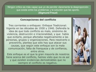 6
Concepciones del conflicto
Tres corrientes o enfoques: Enfoque Tradicional:
Vigente en las décadas de 1930 y 1940. Defendía la
idea de que todo conflicto es malo, sinónimo de
violencia, destrucción e irracionalidad, y que había
que evitarlo, porque afectaba negativamente a las
personas, grupos y organizaciones. Para resolverlo o
prevenirlo, plantea que sólo hay que atacar sus
causas, que según este enfoque son la mala
comunicación, falta de franqueza y de confianza,
entre otros.
Este enfoque es el que la gran mayoría de nosotros
tiene acerca del conflicto, hemos visto que no es así
y que existen evidencias demostrables que no
siempre el conflicto es negativo.
Ningún crítico es más capaz que yo de percibir claramente la desproporción
que existe entre los problemas y la solución que les aporto.
(Sigmund Freud)
 