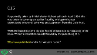 Q16
Purportedly taken by British doctor Robert Wilson in April 1934, this
was taken to cover up an earlier fraud by wild-g...