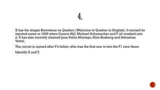 X has the slogan Bienvenue au Quebec (Welcome to Quebec in English). It earned its
reputed name in 1999 when Damon Hill, Michael Schumacher andY all crashed into
it. It has also recently claimed Juan Pablo Montoya, Nico Rosberg and Sebastian
Vettel.
The circuit is named afterY‟s father, who was the first one to win the F1 race there.
Identify X andY.
 