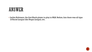 Jackie Robinson, the first Black player to play in MLB. Before, him there was all type
of Racist League like Negro League, etc.
 