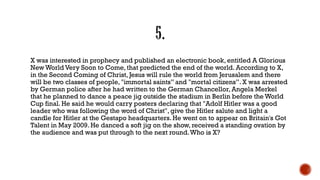 X was interested in prophecy and published an electronic book, entitled A Glorious
New World Very Soon to Come, that predicted the end of the world. According to X,
in the Second Coming of Christ, Jesus will rule the world from Jerusalem and there
will be two classes of people, "immortal saints” and "mortal citizens”. X was arrested
by German police after he had written to the German Chancellor, Angela Merkel
that he planned to dance a peace jig outside the stadium in Berlin before the World
Cup final. He said he would carry posters declaring that "Adolf Hitler was a good
leader who was following the word of Christ", give the Hitler salute and light a
candle for Hitler at the Gestapo headquarters. He went on to appear on Britain's Got
Talent in May 2009. He danced a soft jig on the show, received a standing ovation by
the audience and was put through to the next round.Who is X?
 