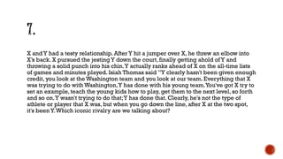 X andY had a testy relationship. After Y hit a jumper over X, he threw an elbow into
X‟s back. X pursued the jesting Y down the court, finally getting ahold of Y and
throwing a solid punch into his chin.Y actually ranks ahead of X on the all-time lists
of games and minutes played. Isiah Thomas said ”Y clearly hasn't been given enough
credit, you look at the Washington team and you look at our team. Everything that X
was trying to do with Washington,Y has done with his young team.You've got X try to
set an example, teach the young kids how to play, get them to the next level, so forth
and so on.Y wasn't trying to do that;Y has done that. Clearly, he's not the type of
athlete or player that X was, but when you go down the line, after X at the two spot,
it's beenY.Which iconic rivalry are we talking about?
 