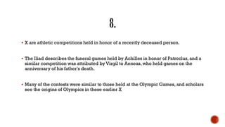  X are athletic competitions held in honor of a recently deceased person.
 The Iliad describes the funeral games held by Achilles in honor of Patroclus, and a
similar competition was attributed by Virgil to Aeneas, who held games on the
anniversary of his father's death.
 Many of the contests were similar to those held at the Olympic Games, and scholars
see the origins of Olympics in these earlier X
 
