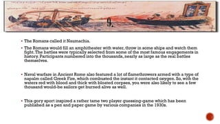  The Romans called it Naumachia.
 The Romans would fill an amphitheater with water, throw in some ships and watch them
fight.The battles were typically selected from some of the most famous engagements in
history. Participants numbered into the thousands, nearly as large as the real battles
themselves.
 Naval warfare in Ancient Rome also featured a lot of flamethrowers armed with a type of
napalm called Greek Fire, which combusted the instant it contacted oxygen. So, with the
waters red with blood and thick with bloated corpses, you were also likely to see a few
thousand would-be sailors get burned alive as well.
 This gory sport inspired a rather tame two player guessing-game which has been
published as a pen and paper game by various companies in the 1930s.
 