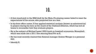  A first round pick in the MLB draft by the Mets, X's playing career failed to meet the
expectations of the scouts, who projected him as a star.
 In his front office career, X has applied statistical analysis (known as sabermetrics)
to players during his time as the coach of the Oakland Athletics, which has led all
teams to reconsider how they evaluate players.
 He is the subject of Michael Lewis' 2003 book on baseball economics, Moneyball,
which was made into a 2011 film starring Brad Pitt as X.
 He has most recently claimed that Arsenal manager Arsène Wenger is a personal
idol.
 Identify X.
 