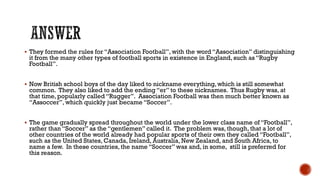  They formed the rules for “Association Football”, with the word “Association” distinguishing
it from the many other types of football sports in existence in England, such as “Rugby
Football”.
 Now British school boys of the day liked to nickname everything, which is still somewhat
common. They also liked to add the ending “er” to these nicknames. Thus Rugby was, at
that time, popularly called “Rugger”. Association Football was then much better known as
“Assoccer”, which quickly just became “Soccer”.
 The game gradually spread throughout the world under the lower class name of “Football”,
rather than “Soccer” as the “gentlemen” called it. The problem was, though, that a lot of
other countries of the world already had popular sports of their own they called “Football”,
such as the United States, Canada, Ireland, Australia, New Zealand, and South Africa, to
name a few. In these countries, the name “Soccer” was and, in some, still is preferred for
this reason.
 