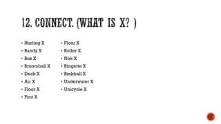  Hurling X
 Bandy X
 Box X
 Broomball X
 Deck X
 Air X
 Floor X
 Foot X
 Floor X
 Roller X
 Nok X
 Ringette X
 Rinkball X
 Underwater X
 Unicycle X
 