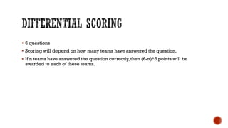  6 questions
 Scoring will depend on how many teams have answered the question.
 If n teams have answered the question correctly, then (6-n)*5 points will be
awarded to each of these teams.
 