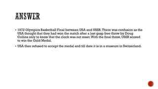  1972 Olympics Basketball Final between USA and USSR.There was confusion as the
USA thought that they had won the match after a last gasp free throw by Doug
Collins only to know that the clock was not reset.With the final throw, USSR scored
to win the Gold Medal.
 USA then refused to accept the medal and till date it is in a museum in Switzerland.
 