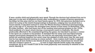 X was a sickly child and physically very weak.Though the doctors had advised him not to
take part in any sort of physical activity, after undergoing a couple of hernia operations
his father let him play and try out their family game. In 1979, the selectors decided not to
select X to play in the world championships in Australia, judging him too weak from a
recent illness. X decided instead to enter the World Amateur Individual Championship
and, at the age of 15, became the youngest-ever winner of that event. In November 1979,
X's older brother , who had been one of the leading international players in the 1970s,
died suddenly of a heart attack during a tournament match in Australia. His death
profoundly affected X. He considered quitting the game, but decided to pursue a career
in the sport as a tribute to his brother. X revealed that he never had any fixed training
regime particularly designed for him, nor had he any specially formulated diet - he
would eat anything hygienic but never miss two glasses of milk every day. He also said
that he has experienced running on every surface - from custom-built tracks to asphalt
roads, grass & farm fields to sea shores & knee-deep waters. Sometimes he would also
visit the northern areas of _________ to train in high altitude fields under low oxygen
conditions. All in all it made X one of the most physically and mentally fit athletes in the
world. Identify X.
 