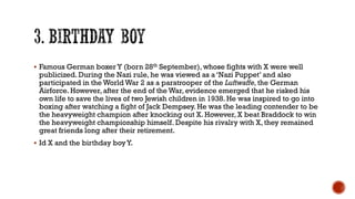  Famous German boxerY (born 28th September), whose fights with X were well
publicized. During the Nazi rule, he was viewed as a „Nazi Puppet‟ and also
participated in the World War 2 as a paratrooper of the Luftwaffe,the German
Airforce. However, after the end of the War, evidence emerged that he risked his
own life to save the lives of two Jewish children in 1938. He was inspired to go into
boxing after watching a fight of Jack Dempsey. He was the leading contender to be
the heavyweight champion after knocking out X. However, X beat Braddock to win
the heavyweight championship himself. Despite his rivalry with X, they remained
great friends long after their retirement.
 Id X and the birthday boyY.
 