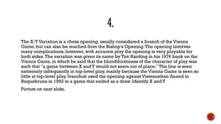 The X-Y Variation is a chess opening, usually considered a branch of the Vienna
Game, but can also be reached from the Bishop's Opening.The opening involves
many complications; however, with accurate play the opening is very playable for
both sides.The variation was given its name by Tim Harding in his 1976 book on the
Vienna Game, in which he said that the bloodthirstiness of the character of play was
such that "a game between X andY would not seem out of place." The line is seen
extremely infrequently in top-level play, mainly because the Vienna Game is seen so
little at top-level play. Ivanchuk used the opening against Viswanathan Anand in
Roquebrune in 1992 in a game that ended as a draw. Identify X andY
Picture on next slide.
 