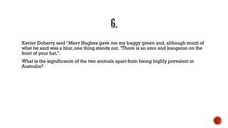 Xavier Doherty said “Merv Hughes gave me my baggy green and, although much of
what he said was a blur, one thing stands out. ''There is an emu and kangaroo on the
front of your hat,”.
What is the significance of the two animals apart from being highly prevalent in
Australia?
 