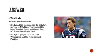  Tom Brady
 Gisele Bundchen: wife
 Brady and Joe Montana are the only two
players in NFL history to win the NFL
Most Valuable Player and Super Bowl
MVP awards multiple times.
 Brady has played for the UMich
Wolverines and the New England
Patriots.
 