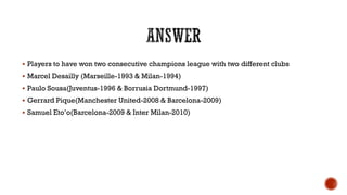  Players to have won two consecutive champions league with two different clubs
 Marcel Desailly (Marseille-1993 & Milan-1994)
 Paulo Sousa(Juventus-1996 & Borrusia Dortmund-1997)
 Gerrard Pique(Manchester United-2008 & Barcelona-2009)
 Samuel Eto‟o(Barcelona-2009 & Inter Milan-2010)
 
