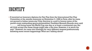  X received an honorary diploma for Fair Play from the International Fair Play
Committee at the awards ceremony on November 3, 1988 in Paris, after he came
out second to Indian tennis star Vijay Amritraj in a poll to honour some of the
world's most outstanding sports personalities. President Kenneth Kaunda once said
“______ will bring home the World Cup one day or at least a continental one. But
we must accept that these things might take a life-time. However, it is worth the
wait.” However,he came into limelight for very different reasons posthumously
following some recent happenings.What am I talking about?
 