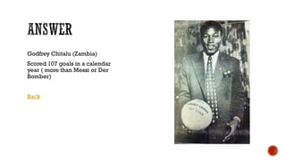 Godfrey Chitalu (Zambia)
Scored 107 goals in a calendar
year ( more than Messi or Der
Bomber)
Back
 