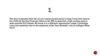 The term originates from the cry of a circus acrobat about to leap. It was first used in
the 1950s by the San Francisco 49ers in the NFL to describe a high arching pass to
wide receiver R.C.Owens.We know it in a different „spectacular‟ usage. It probably
came into existence due to the existence of the „Lew Alcindor‟ rule in colleges.What
term?
 