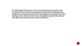 In 1982, Jesper Olsen was a part of a surprising move by the ever
innovative X. He himself was probably inspired by the Belgian Rik
Coppens. An attempt was made by two legends to emulate this when
trying to score Arsenal‟s 501st goal at Highbury against Manchester
City.What was this innovative move? Identify X.
 