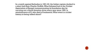 In a match against Barbados in 1961-62, the Indian captain ducked to
a short ball from Charlie Griffith.What followed led to the Cricket
Association of Bengal commemorating its foundation day by
carrying out a blood donation drive every year since 1981 in
remembrance of X, who died of leukaemia.What event in cricket
history is being talked about?
 