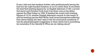 X was a left-arm fast-medium bowler, who predominantly swung the
ball into the right-handed batsmen, to try to outwit them. X recorded
the best Test bowling figures for an English debutant (7-46) a record
that stood until Dominic Cork beat it by three runs on his debut
against the West Indies in 1995. X finished the match with bowling
figures of 10-70, another English debutant's record. In this match, X,
and his bowling partner Bob Willis, both found themselves suffering
from sweat falling into their eyes in the hot and humid conditions. It
was the physiotherapist‟s suggestion to them which led to something
we remember X for. Identify X.What are we talking about?
 