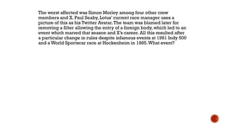 The worst affected was Simon Morley among four other crew
members and X. Paul Seaby, Lotus‟ current race manager uses a
picture of this as his Twitter Avatar.The team was blamed later for
removing a filter allowing the entry of a foreign body, which led to an
event which marred that season and X‟s career. All this resulted after
a particular change in rules despite infamous events at 1981 Indy 500
and a World Sportscar race at Hockenheim in 1985.What event?
 