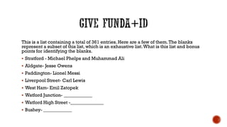 This is a list containing a total of 361 entries. Here are a few of them.The blanks
represent a subset of this list, which is an exhaustive list.What is this list and bonus
points for identifying the blanks.
 Stratford - Michael Phelps and Muhammad Ali
 Aldgate- Jesse Owens
 Paddington- Lionel Messi
 Liverpool Street- Carl Lewis
 West Ham- Emil Zatopek
 Watford Junction- ____________
 Watford High Street -______________
 Bushey- ____________
 