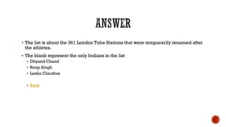  The list is about the 361 London Tube Stations that were temporarily renamed after
the athletes.
 The blank represent the only Indians in the list
 Dhyand Chand
 Roop Singh
 Leslie Claudius
 Back
 