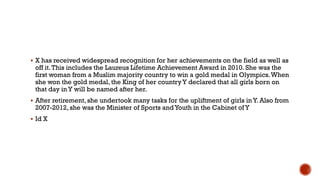  X has received widespread recognition for her achievements on the field as well as
off it.This includes the Laureus Lifetime Achievement Award in 2010. She was the
first woman from a Muslim majority country to win a gold medal in Olympics.When
she won the gold medal, the King of her countryY declared that all girls born on
that day in Y will be named after her.
 After retirement, she undertook many tasks for the upliftment of girls in Y. Also from
2007-2012, she was the Minister of Sports andYouth in the Cabinet of Y
 Id X
 