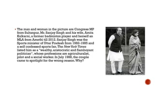  The man and woman in the picture are Congress MP
from Sultanpur, Mr. Sanjay Singh and his wife, Amita
Kulkarni, a former badminton player and herself an
MLA from Amethi till 2012. Sanjay Singh was the
Sports minister of Uttar Pradesh from 1982-1985 and
a self confessed sports fan.The NewYork Times
listed him as a "wealthy, aristocratic and flamboyant
politician“, whose professions are agriculturalist,
pilot and a social worker. In July 1988, the couple
came to spotlight for the wrong reason.Why?
 